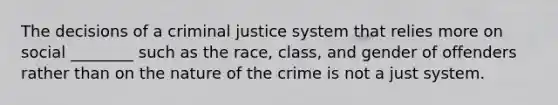 The decisions of a criminal justice system that relies more on social ________ such as the race, class, and gender of offenders rather than on the nature of the crime is not a just system.