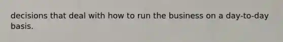decisions that deal with how to run the business on a day-to-day basis.