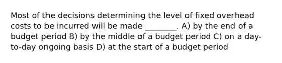 Most of the decisions determining the level of fixed overhead costs to be incurred will be made ________. A) by the end of a budget period B) by the middle of a budget period C) on a day-to-day ongoing basis D) at the start of a budget period