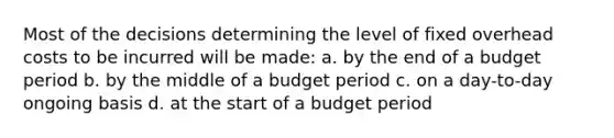 Most of the decisions determining the level of fixed overhead costs to be incurred will be made: a. by the end of a budget period b. by the middle of a budget period c. on a day-to-day ongoing basis d. at the start of a budget period