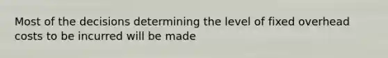 Most of the decisions determining the level of fixed overhead costs to be incurred will be made