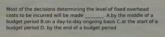 Most of the decisions determining the level of fixed overhead costs to be incurred will be made​ ________. A.by the middle of a budget period B.on a​ day-to-day ongoing basis C.at the start of a budget period D. by the end of a budget period