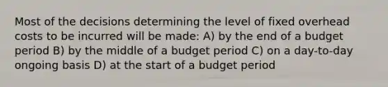 Most of the decisions determining the level of fixed overhead costs to be incurred will be made: A) by the end of a budget period B) by the middle of a budget period C) on a day-to-day ongoing basis D) at the start of a budget period