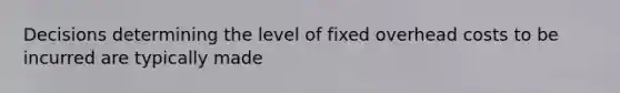 Decisions determining the level of fixed overhead costs to be incurred are typically made