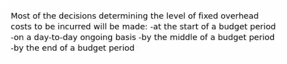 Most of the decisions determining the level of fixed overhead costs to be incurred will be made: -at the start of a budget period -on a day-to-day ongoing basis -by the middle of a budget period -by the end of a budget period