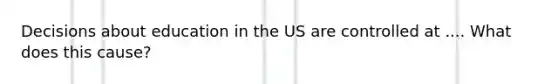 Decisions about education in the US are controlled at .... What does this cause?