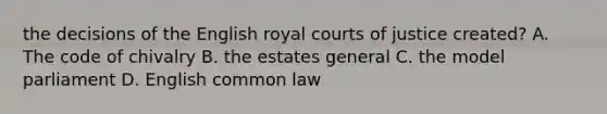 the decisions of the English royal courts of justice created? A. The code of chivalry B. the estates general C. the model parliament D. English common law