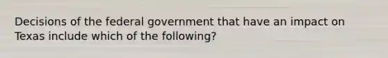 Decisions of the federal government that have an impact on Texas include which of the following?