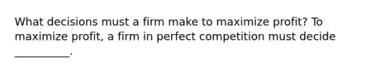 What decisions must a firm make to maximize profit? To maximize profit, a firm in perfect competition must decide __________.