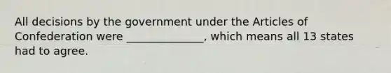 All decisions by the government under the Articles of Confederation were ______________, which means all 13 states had to agree.