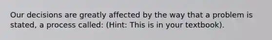 Our decisions are greatly affected by the way that a problem is stated, a process called: (Hint: This is in your textbook).