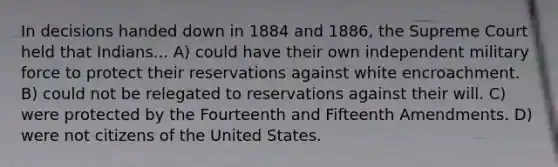 In decisions handed down in 1884 and 1886, the Supreme Court held that Indians... A) could have their own independent military force to protect their reservations against white encroachment. B) could not be relegated to reservations against their will. C) were protected by the Fourteenth and Fifteenth Amendments. D) were not citizens of the United States.