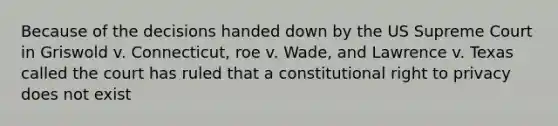 Because of the decisions handed down by the US Supreme Court in Griswold v. Connecticut, roe v. Wade, and Lawrence v. Texas called the court has ruled that a constitutional right to privacy does not exist