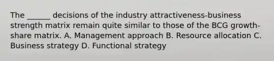 The ______ decisions of the industry attractiveness-business strength matrix remain quite similar to those of the BCG growth-share matrix. A. Management approach B. Resource allocation C. Business strategy D. Functional strategy