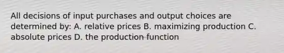 All decisions of input purchases and output choices are determined by: A. relative prices B. maximizing production C. absolute prices D. the production function