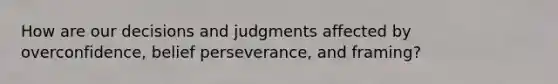 How are our decisions and judgments affected by overconfidence, belief perseverance, and framing?