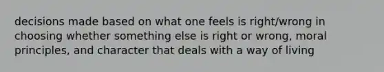 decisions made based on what one feels is right/wrong in choosing whether something else is right or wrong, moral principles, and character that deals with a way of living