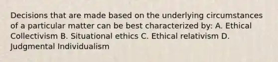 Decisions that are made based on the underlying circumstances of a particular matter can be best characterized by: A. Ethical Collectivism B. Situational ethics C. Ethical relativism D. Judgmental Individualism