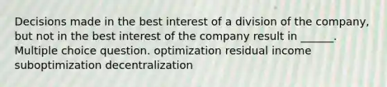 Decisions made in the best interest of a division of the company, but not in the best interest of the company result in ______. Multiple choice question. optimization residual income suboptimization decentralization