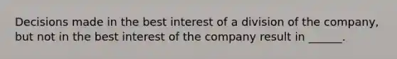 Decisions made in the best interest of a division of the company, but not in the best interest of the company result in ______.