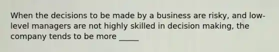 When the decisions to be made by a business are risky, and low-level managers are not highly skilled in decision making, the company tends to be more _____
