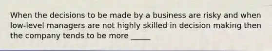 When the decisions to be made by a business are risky and when low-level managers are not highly skilled in decision making then the company tends to be more _____