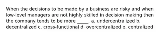 When the decisions to be made by a business are risky and when low-level managers are not highly skilled in decision making then the company tends to be more _____. a. undercentralized b. decentralized c. cross-functional d. overcentralized e. centralized