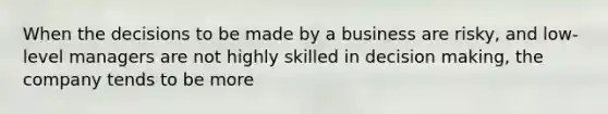 When the decisions to be made by a business are risky, and low-level managers are not highly skilled in decision making, the company tends to be more