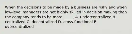 When the decisions to be made by a business are risky and when low-level managers are not highly skilled in decision making then the company tends to be more _____. A. undercentralized B. centralized C. decentralized D. cross-functional E. overcentralized