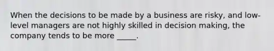 When the decisions to be made by a business are risky, and low-level managers are not highly skilled in <a href='https://www.questionai.com/knowledge/kuI1pP196d-decision-making' class='anchor-knowledge'>decision making</a>, the company tends to be more _____.