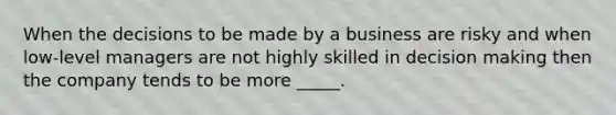 When the decisions to be made by a business are risky and when low-level managers are not highly skilled in decision making then the company tends to be more _____.
