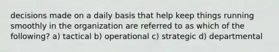 decisions made on a daily basis that help keep things running smoothly in the organization are referred to as which of the following? a) tactical b) operational c) strategic d) departmental