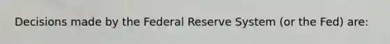 Decisions made by the Federal Reserve System (or the Fed) are: