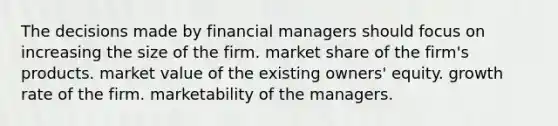 The decisions made by financial managers should focus on increasing the size of the firm. market share of the firm's products. market value of the existing owners' equity. growth rate of the firm. marketability of the managers.