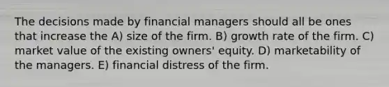 The decisions made by financial managers should all be ones that increase the A) size of the firm. B) growth rate of the firm. C) market value of the existing owners' equity. D) marketability of the managers. E) financial distress of the firm.