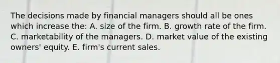 The decisions made by financial managers should all be ones which increase the: A. size of the firm. B. growth rate of the firm. C. marketability of the managers. D. market value of the existing owners' equity. E. firm's current sales.