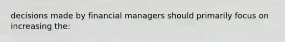 decisions made by financial managers should primarily focus on increasing the: