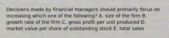 Decisions made by financial managers should primarily focus on increasing which one of the following? A. size of the firm B. growth rate of the firm C. gross profit per unit produced D. market value per share of outstanding stock E. total sales