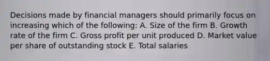 Decisions made by financial managers should primarily focus on increasing which of the following: A. Size of the firm B. Growth rate of the firm C. Gross profit per unit produced D. Market value per share of outstanding stock E. Total salaries