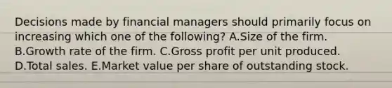 Decisions made by financial managers should primarily focus on increasing which one of the following? A.Size of the firm. B.Growth rate of the firm. C.Gross profit per unit produced. D.Total sales. E.Market value per share of outstanding stock.