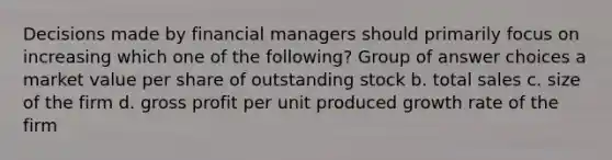 Decisions made by financial managers should primarily focus on increasing which one of the following? Group of answer choices a market value per share of outstanding stock b. total sales c. size of the firm d. gross profit per unit produced growth rate of the firm