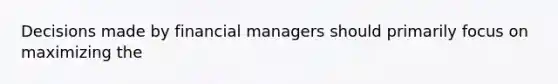 Decisions made by financial managers should primarily focus on maximizing the