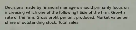 Decisions made by financial managers should primarily focus on increasing which one of the following? Size of the firm. Growth rate of the firm. Gross profit per unit produced. Market value per share of outstanding stock. Total sales.