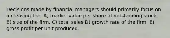 Decisions made by financial managers should primarily focus on increasing the: A) market value per share of outstanding stock. B) size of the firm. C) total sales D) growth rate of the firm. E) gross profit per unit produced.