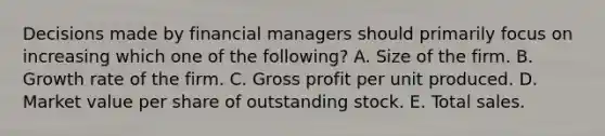 Decisions made by financial managers should primarily focus on increasing which one of the following? A. Size of the firm. B. Growth rate of the firm. C. <a href='https://www.questionai.com/knowledge/klIB6Lsdwh-gross-profit' class='anchor-knowledge'>gross profit</a> per unit produced. D. Market value per share of outstanding stock. E. Total sales.