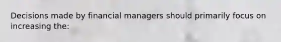 Decisions made by financial managers should primarily focus on increasing the: