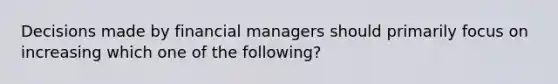 Decisions made by financial managers should primarily focus on increasing which one of the following?