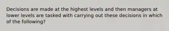 Decisions are made at the highest levels and then managers at lower levels are tasked with carrying out these decisions in which of the following?