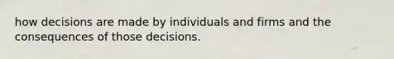 how decisions are made by individuals and firms and the consequences of those decisions.