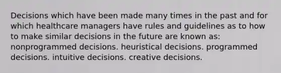 Decisions which have been made many times in the past and for which healthcare managers have rules and guidelines as to how to make similar decisions in the future are known as: nonprogrammed decisions. heuristical decisions. programmed decisions. intuitive decisions. creative decisions.